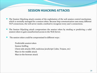 SESSION HIJACKING ATTACKS
 The Session Hijacking attack consists of the exploitation of the web session control mechanism,
which is normally managed for a session token. Because http communication uses many different
TCP connections, the web server needs a method to recognize every user’s connections.
 The Session Hijacking attack compromises the session token by stealing or predicting a valid
session token to gain unauthorized access to the Web Server.
 The session token could be compromised in different ways :
Predictable session token
Session Sniffing
Client-side attacks (XSS, malicious JavaScript Codes, Trojans, etc)
Man-in-the-middle attack
Man-in-the-browser attack
20
 