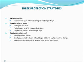 21
THREE PROTECTION STRATEGIES
1. External patching
 Also known as "just-in-time patching" or "virtual patching").
1. Negative security model
 Looking for bad stuff.
 Typically used for Web Intrusion Detection.
 Easy to start with but difficult to get right.
1. Positive security model
 Verifying input is correct.
 Usually automated, but very difficult to get right with applications that change.
 It's very good but you need to set your expectations accordingly.
 