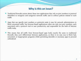 Why is this an issue?
 Traditional firewalls cannot detect these new applications they rely on port numbers or protocol
identifiers to recognize and categorize network traffic and to enforce policies related to such
traffic
 Apps that use specific port numbers or protocols make it easy for network administrators to
block unwanted traffic, but browser-based applications often use only two port numbers, each
associated with a protocol vital to user productivity and responsible for the bulk of Internet
traffic today
 This means that all traffic from browser-based apps looks exactly the same to traditional
firewalls; they can’t differentiate between applications, so there is no easy way to block bad,
unwanted, or inappropriate programs whilst permitting desirable or necessary apps to proceed
unhindered
3
 