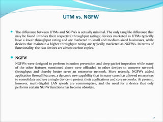UTM vs. NGFW
 The difference between UTMs and NGFWs is actually minimal. The only tangible difference that
may be found involves their respective throughput ratings; devices marketed as UTMs typically
have a lower throughput rating and are marketed to small and medium-sized businesses, while
devices that maintain a higher throughput rating are typically marketed as NGFWs. In terms of
functionality, the two devices are almost carbon copies.
 NGFW
NGFWs were designed to perform intrusion prevention and deep packet inspection while many
of the other features mentioned above were offloaded to other devices to conserve network
throughput and thereby better serve an enterprise network. More recently, NGFWs added
application firewall features, a dynamic new capability that in many cases has allowed enterprises
to consolidate and use a single device to protect their applications and core networks. At present,
however, multi-Gigabit LAN speeds are commonplace, and the need for a device that only
performs certain NGFW functions has become obsolete.
7
 