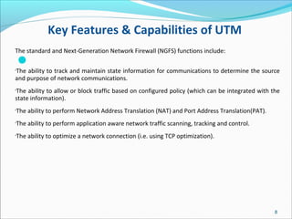 Key Features & Capabilities of UTM

The standard and Next-Generation Network Firewall (NGFS) functions include:
•
The ability to track and maintain state information for communications to determine the source
and purpose of network communications.
•
The ability to allow or block traffic based on configured policy (which can be integrated with the
state information).
•
The ability to perform Network Address Translation (NAT) and Port Address Translation(PAT).
•
The ability to perform application aware network traffic scanning, tracking and control.
•
The ability to optimize a network connection (i.e. using TCP optimization).
8
 