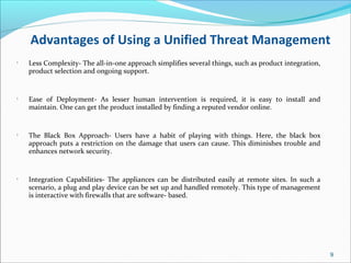Advantages of Using a Unified Threat Management
•
Less Complexity- The all-in-one approach simplifies several things, such as product integration,
product selection and ongoing support.
•
Ease of Deployment- As lesser human intervention is required, it is easy to install and
maintain. One can get the product installed by finding a reputed vendor online.
•
The Black Box Approach- Users have a habit of playing with things. Here, the black box
approach puts a restriction on the damage that users can cause. This diminishes trouble and
enhances network security.
•
Integration Capabilities- The appliances can be distributed easily at remote sites. In such a
scenario, a plug and play device can be set up and handled remotely. This type of management
is interactive with firewalls that are software- based.
9
 