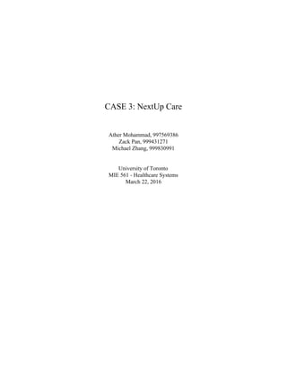  
 
 
 
 
 
 
 
 
 
 
CASE 3: NextUp Care 
 
 
 
Ather Mohammad, 997569386 
Zack Pan, 999431271 
Michael Zhang, 999830991 
 
 
University of Toronto 
MIE 561 ­ Healthcare Systems 
March 22, 2016 
 
 
   
 