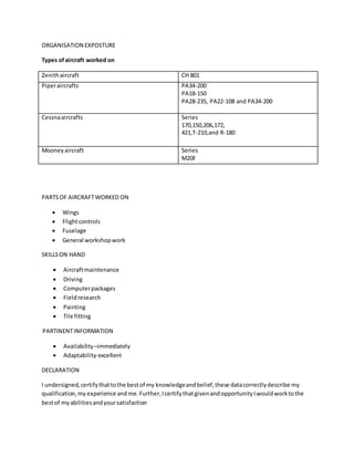 ORGANISATION EXPOSTURE
Types ofaircraft worked on
Zenithaircraft CH 801
Piperaircrafts PA34-200
PA18-150
PA28-235, PA22-108 and PA34-200
Cessnaaircrafts Series
170,150,206,172,
421,T-210,and R-180
Mooneyaircraft Series
M20F
PARTSOF AIRCRAFTWORKED ON
 Wings
 Flightcontrols
 Fuselage
 General workshopwork
SKILLSON HAND
 Aircraftmaintenance
 Driving
 Computerpackages
 Fieldresearch
 Painting
 Tile fitting
PARTINENTINFORMATION
 Availability –immediately
 Adaptability-excellent
DECLARATION
I undersigned,certifythattothe bestof my knowledgeandbelief,these datacorrectlydescribe my
qualification,my experience and me.Further,IcertifythatgivenandopportunityIwouldworktothe
bestof myabilitiesandyoursatisfaction
 
