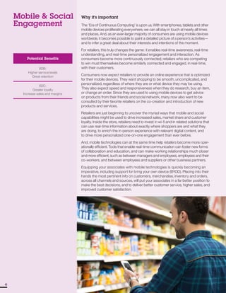 Mobile & Social
Engagement
Potential Benefits
B2B:
Higher service levels
Great retention
B2C:
Greater loyalty
Increase sales and margins
1212
Why it’s important
The ‘Era of Continuous Computing’ is upon us. With smartphones, tablets and other
mobile devices proliferating everywhere, we can all stay in touch at nearly all times
and places. And, as an ever-larger majority of consumers are using mobile devices
worldwide, it becomes possible to paint a detailed picture of a person’s activities—
and to infer a great deal about their interests and intentions of the moment.
For retailers, this truly changes the game: it enables real-time awareness, real-time
understanding, and real-time personalized engagement and interaction. As
consumers become more continuously connected, retailers who are competing
to win must themselves become similarly connected and engaged, in real-time,
with their customers.
Consumers now expect retailers to provide an online experience that is optimized
for their mobile devices. They want shopping to be smooth, uncomplicated, and
personalized, regardless of where they are or what device they may be using.
They also expect speed and responsiveness when they do research, buy an item,
or change an order. Since they are used to using mobile devices to get advice
on products from their friends and social network, many now also want to be
consulted by their favorite retailers on the co-creation and introduction of new
products and services.
Retailers are just beginning to uncover the myriad ways that mobile and social
capabilities might be used to drive increased sales, market share and customer
loyalty. Inside the store, retailers need to invest in wi-fi and in related solutions that
can use real-time information about exactly where shoppers are and what they
are doing, to enrich the in-person experience with relevant digital content, and
to drive more personalized one-on-one engagement than ever before.
And, mobile technologies can at the same time help retailers become more oper­
ationally efficient. Tools that enable real-time communication can foster new forms
of collaboration and education, and can make working relationships much closer
and more efficient, such as between managers and employees, employees and their
co-workers, and between employees and suppliers or other business partners.
Equipping your associates with mobile technologies is quickly becoming an
imperative, including support for bring your own device (BYOD). Placing into their
hands the most pertinent info on customers, merchandise, inventory and orders,
across all channels and sources, will put your associates in a far better position to
make the best decisions, and to deliver better customer service, higher sales, and
improved customer satisfaction.
 