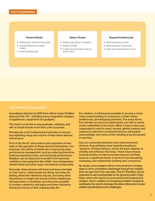 Core Capabilities
Detect Threats
• Continuously search for patterns
• Advise of threats
• Contain intrusions before they do
serious harm
Prevent Attacks
• Defend every network access point
• Impede breaches and isolate
threats
• Protect sensitive data
Respond Continuously
• Effective process controls
• Rapid response mechanisms
• Quick action when breach occurs
According to Gartner, by 2020 there will be nearly 26 billion
devices in the ‘IoT’, including every imaginable category
of appliances, equipment and gadgets.
The import of all this is only gradually unfolding, and
will no doubt include more than a few surprises.
Perhaps the most fundamental implication is around
the exploding range and volume of data these devices
will produce.
First of all, the IoT will produce vast quantities of new
data on the operation of these devices themselves. For
business, this will be of untold use in improving asset
performance management, such as reducing downtime,
lowering operating costs, and improving performance.
Retailers can be expected to benefit from improved
visibility to key equipment like HVAC, food refrigeration,
vehicle fleets and other major mechanical components.
Secondly, these devices will shed enormous new light
on their users—what people are doing, how they are
feeling, what their intentions may be, and many other
dimensions of insight into human activity. Healthcare
will experience a revolution, as it becomes possible
to monitor a patient’s vital signs and other indicators,
during the course of their ongoing daily life.
For retailers, it will become possible to access a much
richer understanding of consumers, in their habits,
preferences, and shopping activities. The exact forms
this will take are yet to be determined, and will no doubt
evolve indefinitely in the future. What is clear is that your
organization’s need to send, receive, gather, analyze and
respond to data from connected devices will expand
exponentially, with some of this needing to be processed
in real time.
And, as consumers embrace more interconnected
devices, they will likely move towards investing in
‘systems’ of linked devices, which will work together to
simplify and enhance their lives. These future moves
towards families of interconnected devices will likely
become a significant factor in terms of merchandising,
marketing, and relationship-building with consumers.
No doubt, some retailers will be in the forefront in finding
ways to drive competitive advantage through the insights
they can gain from this new data. The IoT therefore can be
expected to add substantially to the growing realm of Big
Data, which will need to be processed and analyzed by
retailers. And, in addition to increasing a retailer’s analytical
workloads, the need to leverage this data is likely also to pose
additional potential security challenges.
The Internet of Things (IoT)
17
 