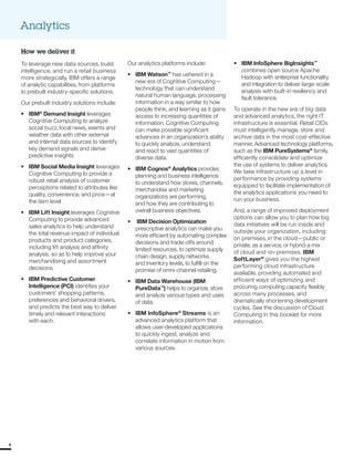 Analytics
How we deliver it
To leverage new data sources, build Our analytics platforms include: • IBM InfoSphere BigInsights™
intelligence, and run a retail business
more strategically, IBM offers a range
of analytic capabilities, from platforms
to prebuilt industry-specific solutions.
Our prebuilt industry solutions include:
•	 IBM®
Demand Insight leverages
Cognitive Computing to analyze
social buzz, local news, events and
weather data with other external
and internal data sources to identify
key demand signals and derive
predictive insights
•	 IBM Social Media Insight leverages
Cognitive Computing to provide a
robust retail analysis of customer
perceptions related to attributes like
quality, convenience, and price—at
the item level
•	 IBM Lift Insight leverages Cognitive
Computing to provide advanced
sales analytics to help understand
the total revenue impact of individual
products and product categories,
including lift analysis and affinity
analysis, so as to help improve your
merchandising and assortment
decisions.
•	 IBM Predictive Customer
Intelligence (PCI) identifies your
customers’ shopping patterns,
preferences and behavioral drivers,
and predicts the best way to deliver
timely and relevant interactions
with each.
•	 IBM Watson™
has ushered in a
new era of Cognitive Computing—
technology that can understand
natural human language, processing
information in a way similar to how
people think, and learning as it gains
access to increasing quantities of
information. Cognitive Computing
can make possible significant
advances in an organization’s ability
to quickly analyze, understand
and react to vast quantities of
diverse data.
•	 IBM Cognos®
Analytics provides
planning and business intelligence
to understand how stores, channels,
merchandise and marketing
organizations are performing,
and how they are contributing to
overall business objectives.
•	 IBM Decision Optimization
prescriptive analytics can make you
more efficient by automating complex
decisions and trade-offs around
limited resources, to optimize supply
chain design, supply networks
and inventory levels, to fulfill on the
promise of omni-channel retailing.
•	 IBM Data Warehouse (IBM
PureData™
) helps to organize, store
and analyze various types and uses
of data.
•	 IBM InfoSphere®
Streams is an
advanced analytics platform that
allows user-developed applications
to quickly ingest, analyze and
correlate information in motion from
various sources.
combines open source Apache
Hadoop with enterprise functionality
and integration to deliver large-scale
analysis with built-in resiliency and
fault tolerance.
To operate in the new era of big data
and advanced analytics, the right IT
infrastructure is essential. Retail CIOs
must intelligently manage, store and
archive data in the most cost-effective
manner. Advanced technology platforms,
such as the IBM PureSystems®
family,
efficiently consolidate and optimize
the use of systems to deliver analytics.
We take infrastructure up a level in
performance by providing systems
equipped to facilitate implementation of
the analytics applications you need to
run your business.
And, a range of improved deployment
options can allow you to plan how big
data initiatives will be run inside and
outside your organization, including:
on premises, in the cloud—public or
private, as a service, or hybrid-a mix
of cloud and on-premises. IBM
SoftLayer®
gives you the highest
performing cloud infrastructure
available, providing automated and
efficient ways of optimizing and
procuring computing capacity flexibly
across many processes, and
dramatically shortening development
cycles. See the discussion of Cloud
Computing in this booklet for more
information.
66
 