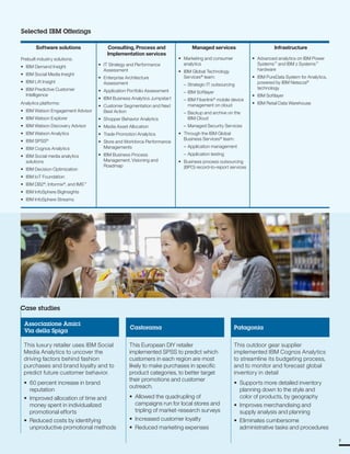 Selected IBM Offerings
Software solutions Consulting, Process and
Implementation services
Managed services Infrastructure
Prebuilt industry solutions: • Marketing and consumer • Advanced analytics on IBM Power
• IBM Demand Insight
• IBM Social Media Insight
• IT Strategy and Performance
Assessment
• Enterprise Architecture
analytics
• IBM Global Technology
Services®
team:
Systems™
and IBM z Systems™
hardware
• IBM PureData System for Analytics,
• IBM Lift Insight
• IBM Predictive Customer
Intelligence
Analytics platforms:
Assessment
• Application Portfolio Assessment
• IBM Business Analytics Jumpstart
• Customer Segmentation and Next
– Strategic IT outsourcing
– IBM Softlayer
– IBM Fiberlink®
mobile device
management on cloud
powered by IBM Netezza®
technology
• IBM Softlayer
• IBM Retail Data Warehouse
• IBM Watson Engagement Advisor Best Action – Backup and archive on the
• IBM Watson Explorer • Shopper Behavior Analytics IBM Cloud
• IBM Watson Discovery Advisor • Media Asset Allocation – Managed Security Services
• IBM Watson Analytics • Trade Promotion Analytics • Through the IBM Global
• IBM SPSS®
• Store and Workforce Performance
Business Services®
team:
• IBM Cognos Analytics Managements – Application management
• IBM Social media analytics • IBM Business Process – Application testing
solutions Management. Visioning and • Business process outsourcing
• IBM Decision Optimization
Roadmap (BPO) record-to-report services
• IBM IoT Foundation
• IBM DB2®
, Informix®
, and IMS™
• IBM InfoSphere BigInsights
• IBM InfoSphere Streams
Case studies
Associazione Amici
Via della Spiga
This luxury retailer uses IBM Social
Media Analytics to uncover the
driving factors behind fashion
purchases and brand loyalty and to
predict future customer behavior.
• 60 percent increase in brand
reputation
• Improved allocation of time and
money spent in individualized
promotional efforts
• Reduced costs by identifying
unproductive promotional methods
Castorama
This European DIY retailer
implemented SPSS to predict which
customers in each region are most
likely to make purchases in specific
product categories, to better target
their promotions and customer
outreach.
• Allowed the quadrupling of
campaigns run for local stores and
tripling of market-research surveys
• Increased customer loyalty
• Reduced marketing expenses
Patagonia
This outdoor gear supplier
implemented IBM Cognos Analytics
to streamline its budgeting process,
and to monitor and forecast global
inventory in detail
• Supports more detailed inventory
planning down to the style and
color of products, by geography
• Improves merchandising and
supply analysis and planning
• Eliminates cumbersome
administrative tasks and procedures
7
 
