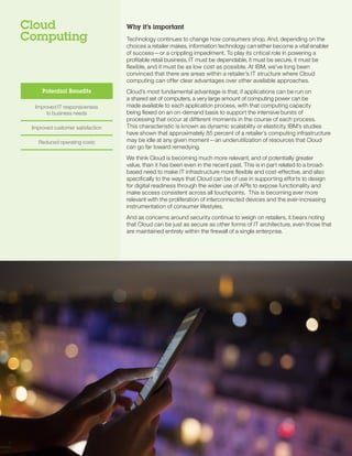 Cloud
Computing
Why it’s important
Technology continues to change how consumers shop. And, depending on the
choices a retailer makes, information technology can either become a vital enabler
of success—or a crippling impediment. To play its critical role in powering a
profitable retail business, IT must be dependable, it must be secure, it must be
flexible, and it must be as low cost as possible. At IBM, we’ve long been
convinced that there are areas within a retailer’s IT structure where Cloud
computing can offer clear advantages over other available approaches.
Cloud’s most fundamental advantage is that, if applications can be run on
a shared set of computers, a very large amount of computing power can be
made available to each application process, with that computing capacity
being flexed on an on-demand basis to support the intensive bursts of
processing that occur at different moments in the course of each process.
This characteristic is known as dynamic scalability or elasticity. IBM’s studies
have shown that approximately 85 percent of a retailer’s computing infrastructure
may be idle at any given moment—an underutilization of resources that Cloud
can go far toward remedying.
We think Cloud is becoming much more relevant, and of potentially greater
value, than it has been even in the recent past. This is in part related to a broad-
based need to make IT infrastructure more flexible and cost-effective, and also
specifically to the ways that Cloud can be of use in supporting efforts to design
for digital readiness through the wider use of APIs to expose functionality and
make access consistent across all touchpoints. This is becoming ever more
relevant with the proliferation of interconnected devices and the ever-increasing
instrumentation of consumer lifestyles.
And as concerns around security continue to weigh on retailers, it bears noting
that Cloud can be just as secure as other forms of IT architecture, even those that
are maintained entirely within the firewall of a single enterprise.
88
Potential Benefits
Improved IT responsiveness 

to business needs

Improved customer satisfaction

Reduced operating costs

 