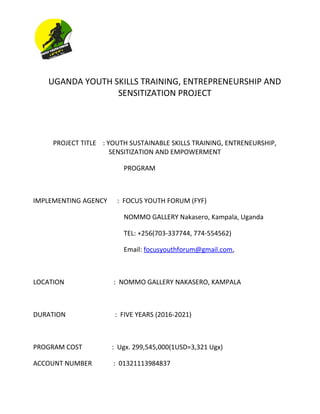 UGANDA YOUTH SKILLS TRAINING, ENTREPRENEURSHIP AND
SENSITIZATION PROJECT
PROJECT TITLE : YOUTH SUSTAINABLE SKILLS TRAINING, ENTRENEURSHIP,
SENSITIZATION AND EMPOWERMENT
PROGRAM
IMPLEMENTING AGENCY : FOCUS YOUTH FORUM (FYF)
NOMMO GALLERY Nakasero, Kampala, Uganda
TEL: +256(703-337744, 774-554562)
Email: focusyouthforum@gmail.com,
LOCATION : NOMMO GALLERY NAKASERO, KAMPALA
DURATION : FIVE YEARS (2016-2021)
PROGRAM COST : Ugx. 299,545,000(1USD=3,321 Ugx)
ACCOUNT NUMBER : 01321113984837
 