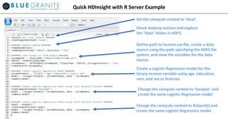 Quick HDInsight with R Server Example
Set the compute context to ‘local’.
Check Hadoop version and explore
the “data” folder in HDFS.
Define path to income.csv file, create a data
source using the path specifying the HDFS file
system, and view the variables for the data
source.
Create a Logistic Regression model for the
binary income variable using age, education,
race, and sex as features.
Change the compute context to ‘localpar’ and
create the same Logistic Regression model
Change the compute context to RxSpark() and
create the same Logistic Regression model
 