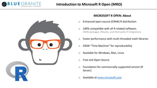 Introduction to Microsoft R Open (MRO)
o Enhanced open-source (CRAN) R distribution
o 100% compatible with all R-related software;
CRAN packages, RStudio, and third-party R integrations
o Faster performance with multi-threaded math libraries
o CRAN “Time Machine” for reproducibility
o Available for Windows, Mac, Linux
o Free and Open Source
o Foundation for commercially-supported version (R
Server)
o Available at mran.microsoft.com
MICROSOFT R OPEN: About
 