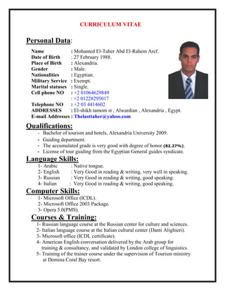 CURRICULUM VITAE
Personal Data:
Name : Mohamed El-Taher Abd El-Rahem Aref.
Date of Birth : 27 February 1988.
Place of Birth : Alexandria.
Gender : Male.
Nationalities : Egyptian.
Military Service : Exempt.
Marital statuses : Single.
Cell phone NO : +2 01064629849
: +2 01228295017
Telephone NO : +2 03 4414602
ADDRESSES : El-shikh tamom st , Alwardian , Alexandria , Egypt.
E-mail Addresses : Thelasttaher@yahoo.com
Qualifications:
- Bachelor of tourism and hotels, Alexandria University 2009.
- Guiding department.
- The accumulated grade is very good with degree of honor (82.27%).
- License of tour guiding from the Egyptian General guides syndicate.
Language Skills:
1- Arabic : Native tongue.
2- English : Very Good in reading & writing, very well in speaking.
3- Russian : Very Good in reading & writing, good speaking.
4- Italian : Very Good in reading & writing, good speaking.
Computer Skills:
1- Microsoft Office (ICDL).
2- Microsoft Office 2003 Package.
3- Opera 5.0(PMS).
Courses & Training:
1- Russian language course at the Russian center for culture and sciences.
2- Italian language course at the Italian cultural center (Danti Alighieri).
3- Microsoft office (ICDL certificate).
4- American English conversation delivered by the Arab group for
training & consultancy, and validated by London college of linguistics.
5- Training of the trainer course under the supervision of Tourism ministry
at Domina Coral Bay resort.
 