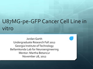 U87MG-pe-GFP Cancer Cell Line in
vitro
Jordan Garth
Undergraduate Research Fall 2012
Georgia Institute ofTechnology
Bellamkonda Lab for Neuroengineering
Mentor: Martha Betancur
November 28, 2012
 