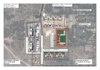 Project Location LOCTION PLAN FOR PROPOSED CTYPE AND D TYPE QTR AT ORIENT AREA A 01PAGE DESCRIPTION
Proposed location
for 3 block of D type
qtr.
PROPOSED 2 BLOCK
OF C TYPE QTR
OF O.A.
NEW ROAD
MRS COLONY
CGM OFFICE O.A
R
O
A
D
DTYPE
DTYPE
EXISTING NEW C TYPE O.A
24 UNIT(4BLOCK)
PROPOSEDLOCATION
FOROFFICERCLUB
EXISTIN ROAD
EXISTING C TYPE QTR
IB VALLEY AREA
12 UNIT (2 BLOCK)
47.45m
16.71 m
59.50m
67.85m
108.18m
87.98 m
117.69m
Drain'A'
Drain'A'
Drain'B'
42.33m
39.30 m
43.65 m
Drain'B'
Drain'A'
Drain'A'
ENTRANCE
COLONY
PROPOSED LOCATION/LAYOUT PLAN FOR C AND D TYPE Qtr AT ORIENT AREA
 