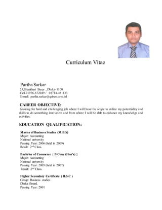 Curriculum Vitae
Partha Sarkar
35,Shankhari Bazar , Dhaka-1100
Cell-01976-672049 / 01714-481133
E-mail: partha.sarkar@qubee.com.bd
CAREER OBJECTIVE:
Looking for hard and challenging job where I will have the scope to utilize my potentiality and
skills to do something innovative and from where I will be able to enhance my knowledge and
activities.
EDUCATION QUALIFICATION:
Masterof Business Studies (M.B.S)
Major: Accounting
National university
Passing Year: 2006 (held in 2009)
Result: 2nd Class.
Bachelor of Commerce { B.Com. (Hon’s) }
Major: Accounting
National university
Passing Year: 2005 (held in 2007)
Result: 2nd Class.
Higher Secondary Certificate ( H.S.C )
Group: Business studies
Dhaka Board.
Passing Year: 2001
 