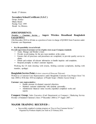 Result: 2nd division.
SecondarySchoolCertificate ( S.S.C )
Group: Science
Dhaka Board.
Passing Year: 1999
Result: 1st, Division.
JOB EXPERIENCE:
Excutive - Cusotmer Service . Augere Wireless Broadband Bangladesh
Ltd.(QUBEE)
22th December 2010 to till date as a position of store in charge of QUBEE Store Function under
Customer care Department.
• Key Responsibility Areas in Detail:
Overall supervision ofcustomer service ofqubee store as per Company standards
• Assist, Manage and Monitor a team
• Provide on job training for the new team members at the center.
• Ensures that all processes and procedures are completed, to provide quality service to
clients.
• Obtain and evaluate all relevant information to handle inquiries and complaints.
• Respond promptly to critical customer inquiries.
Working the CS desk (dealing with returns, fielding customer complaints, dealing with
transfers, spoilage)
Banglalink Service Point.(A sister concern of Orascom Telecom).
Worked as a Customer Care Representative under Banglalink Customer Care Project from 7 th
June 2008 to 30 th June 2010 an employee of People Scape ( Market Access Group )
Customer care representative:
• Handle pressure & obtained expected objectives.
• Maintain customer relationship with dynamic personality.
• Administered financial status records; expedited completed works and
reports
Conquest Group: Sales Executive (Card Department) at Conquest ( Marketing Service
Provider of Standard Chartered ) from 2ndDecember 2006 to 2nd August 2007 .
MAJOR TRAINING RECEIVED :
. Successfully completed a training program on “Face to Face Customer Service ”
Organized by Prothom-Alojobs.com held on 25 February 2014.
 
