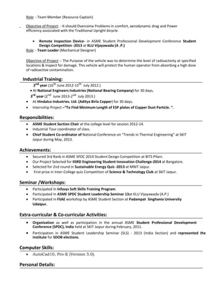 Role: - Team Member (Resource Captain)
Objective of Project: - It should Overcome Problems in comfort, aerodynamic drag and Power
efficiency associated with the Traditional Upright bicycle.
 Remote Inspection Device- in ASME Student Professional Development Conference Student
Design Competition -2013 at KLU Vijayawada (A .P.) 
Role: - Team Leader (Mechanical Designer)
Objective of Project :- The Purpose of the vehicle was to determine the level of radioactivity at specified
locations & inspect for damage. This vehicle will protect the human operator from absorbing a high dose
of radioactive contamination.
Industrial Training:
2nd
year (16th
June 2012-15th
July 2012.)
 At National Engineers Industries (National Bearing Company) for 30 days.
3rd
year (2nd
June 2013-2nd
July 2013.)
 At Hindalco Industries. Ltd. (Aditya Birla Copper) for 30 days. 
 Internship Project –“To Find Minimum Length of ESP plates of Copper Dust Particle. “. 
Responsibilities:
 ASME Student Section Chair at the college level for session 2012-14. 
 Industrial Tour coordinator of class. 
 Chief Student Co-ordinator of National Conference on “Trends in Thermal Engineering" at SKIT 
Jaipur during May, 2013. 
Achievements:
 Secured 3rd Rank in ASME SPDC 2014 Student Design Competition at BITS Pilani. 
 Our Project Selected for IISRD Engineering Student Innovation Challenge-2014 at Bangalore. 
 Selected for 2nd round in Sustainable Energy Quiz -2013 at MNIT Jaipur. 
 First prize in Inter-College quiz Competition of Science & Technology Club at SKIT Jaipur. 
Seminar /Workshops:
 Participated In Infosys Soft Skills Training Program. 
 Participated In ASME SPDC Student Leadership Seminar 13at KLU Vijayawada (A.P.) 
 Participated in FSAE workshop by ASME Student Section at Padampat Singhania University 
Udaipur. 
Extra-curricular & Co-curricular Activities:
 Organization as well as participation in the annual ASME Student Professional Development
Conference (SPDC), India held at SKIT Jaipur during February, 2011. 
 Participation in ASME Student Leadership Seminar (SLS) - 2013 (India Section) and represented the
institute for SDOB elections. 
Computer Skills:
 AutoCad10, Pro-E (Version 5.0). 
Personal Details:
 