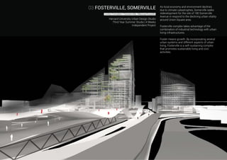 As local economy and environment declines
due to climate catastrophes, Somerville seeks
redevelopment for the site of 180 Somerville
Avenue in respond to the declining urban vitality
around Union Square area.
Fosterville complex takes advantage of the
combination of industrial technology with urban
living infrastructures.
Foster means growth. By incorporating several
urban systems and different aspects of urban
living, Fosterville is a self-sustaining complex
that promotes sustainable living and civic
activities.
03 FOSTERVILLE, SOMERVILLE
Living Complex | Somerville, Massachusetts
Harvard University Urban Design Studio
Third Year Summer Studio | 4 Weeks
Independent Project
 