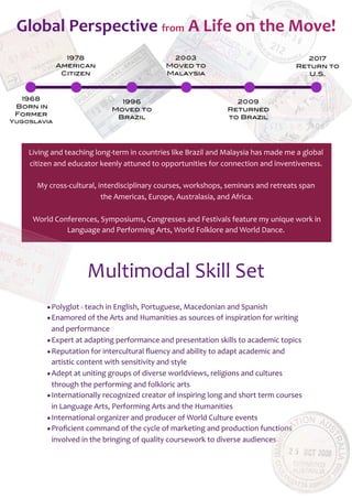 1968
Born in
Former
Yugoslavia
1996
Moved to
Brazil
2017
Return to
U.S.
2009
Returned
to Brazil
2003
Moved to
Malaysia
Global	
  Perspective	
  from	
  A	
  Life	
  on	
  the	
  Move!
1978
American
Citizen
Living	
  and	
  teaching	
  long-­‐term	
  in	
  countries	
  like	
  Brazil	
  and	
  Malaysia	
  has	
  made	
  me	
  a	
  global	
  
citizen	
  and	
  educator	
  keenly	
  attuned	
  to	
  opportunities	
  for	
  connection	
  and	
  inventiveness.
My	
  cross-­‐cultural,	
  interdisciplinary	
  courses,	
  workshops,	
  seminars	
  and	
  retreats	
  span
	
  the	
  Americas,	
  Europe,	
  Australasia,	
  and	
  Africa.
	
  World	
  Conferences,	
  Symposiums,	
  Congresses	
  and	
  Festivals	
  feature	
  my	
  unique	
  work	
  in
Language	
  and	
  Performing	
  Arts,	
  World	
  Folklore	
  and	
  World	
  Dance.
•Polyglot	
  -­‐	
  teach	
  in	
  English,	
  Portuguese,	
  Macedonian	
  and	
  Spanish
•Enamored	
  of	
  the	
  Arts	
  and	
  Humanities	
  as	
  sources	
  of	
  inspiration	
  for	
  writing	
  
and	
  performance
•Expert	
  at	
  adapting	
  performance	
  and	
  presentation	
  skills	
  to	
  academic	
  topics
•Reputation	
  for	
  intercultural	
  ﬂuency	
  and	
  ability	
  to	
  adapt	
  academic	
  and	
  
artistic	
  content	
  with	
  sensitivity	
  and	
  style
•Adept	
  at	
  uniting	
  groups	
  of	
  diverse	
  worldviews,	
  religions	
  and	
  cultures	
  
through	
  the	
  performing	
  and	
  folkloric	
  arts
•Internationally	
  recognized	
  creator	
  of	
  inspiring	
  long	
  and	
  short	
  term	
  courses	
  
in	
  Language	
  Arts,	
  Performing	
  Arts	
  and	
  the	
  Humanities
•International	
  organizer	
  and	
  producer	
  of	
  World	
  Culture	
  events
•Proﬁcient	
  command	
  of	
  the	
  cycle	
  of	
  marketing	
  and	
  production	
  functions	
  
involved	
  in	
  the	
  bringing	
  of	
  quality	
  coursework	
  to	
  diverse	
  audiences
Multimodal	
  Skill	
  Set
 