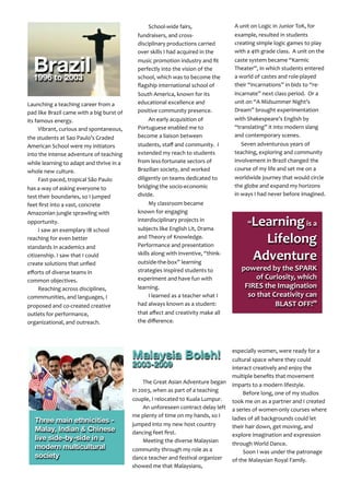 Malaysia Boleh!
2003-2009
The	
  Great	
  Asian	
  Adventure	
  began	
  
in	
  2003,	
  when	
  as	
  part	
  of	
  a	
  teaching	
  
couple,	
  I	
  relocated	
  to	
  Kuala	
  Lumpur.
An	
  unforeseen	
  contract	
  delay	
  left	
  
me	
  plenty	
  of	
  time	
  on	
  my	
  hands,	
  so	
  I	
  
jumped	
  into	
  my	
  new	
  host	
  country	
  
dancing	
  feet	
  ﬁrst.
Meeting	
  the	
  diverse	
  Malaysian	
  
community	
  through	
  my	
  role	
  as	
  a	
  
dance	
  teacher	
  and	
  festival	
  organizer	
  
showed	
  me	
  that	
  Malaysians,	
  
especially	
  women,	
  were	
  ready	
  for	
  a	
  
cultural	
  space	
  where	
  they	
  could	
  
interact	
  creatively	
  and	
  enjoy	
  the	
  
multiple	
  beneﬁts	
  that	
  movement	
  
imparts	
  to	
  a	
  modern	
  lifestyle.
Before	
  long,	
  one	
  of	
  my	
  studios	
  
took	
  me	
  on	
  as	
  a	
  partner	
  and	
  I	
  created	
  
a	
  series	
  of	
  women-­‐only	
  courses	
  where	
  
ladies	
  of	
  all	
  backgrounds	
  could	
  let	
  
their	
  hair	
  down,	
  get	
  moving,	
  and	
  
explore	
  imagination	
  and	
  expression	
  
through	
  World	
  Dance.
Soon	
  I	
  was	
  under	
  the	
  patronage	
  
of	
  the	
  Malaysian	
  Royal	
  Family.
Launching	
  a	
  teaching	
  career	
  from	
  a	
  	
  
pad	
  like	
  Brazil	
  came	
  with	
  a	
  big	
  burst	
  of	
  
its	
  famous	
  energy.
Vibrant,	
  curious	
  and	
  spontaneous,	
  
the	
  students	
  at	
  Sao	
  Paulo’s	
  Graded	
  
American	
  School	
  were	
  my	
  initiators	
  
into	
  the	
  intense	
  adventure	
  of	
  teaching	
  
while	
  learning	
  to	
  adapt	
  and	
  thrive	
  in	
  a	
  
whole	
  new	
  culture.	
  	
  
Fast-­‐paced,	
  tropical	
  São	
  Paulo	
  
has	
  a	
  way	
  of	
  asking	
  everyone	
  to	
  
test	
  their	
  boundaries,	
  so	
  I	
  jumped	
  
feet	
  ﬁrst	
  into	
  a	
  vast,	
  concrete	
  
Amazonian	
  jungle	
  sprawling	
  with	
  
opportunity.
I	
  saw	
  an	
  exemplary	
  IB	
  school	
  
reaching	
  for	
  even	
  better	
  
standards	
  in	
  academics	
  and	
  
citizenship.	
  I	
  saw	
  that	
  I	
  could	
  
create	
  solutions	
  that	
  unﬁed	
  
eﬀorts	
  of	
  diverse	
  teams	
  in	
  
common	
  objectives.
Reaching	
  across	
  disciplines,	
  
commmunities,	
  and	
  languages,	
  I	
  
proposed	
  and	
  co-­‐created	
  creative	
  
outlets	
  for	
  performance,	
  
organizational,	
  and	
  outreach.
Three main ethnicities -
Malay, Indian & Chinese
live side-by-side in a
modern multicultural
society
“Learning	
  is	
  a	
  
Lifelong	
  
Adventure	
  
powered	
  by	
  the	
  SPARK	
  
of	
  Curiosity,	
  which	
  
FIRES	
  the	
  Imagination	
  
so	
  that	
  Creativity	
  can	
  
BLAST	
  OFF!”
Brazil1996 to 2003
School-­‐wide	
  fairs,	
  
fundraisers,	
  and	
  cross-­‐
disciplinary	
  productions	
  carried	
  
over	
  skills	
  I	
  had	
  acquired	
  in	
  the	
  
music	
  promotion	
  industry	
  and	
  ﬁt	
  
perfectly	
  into	
  the	
  vision	
  of	
  the	
  
school,	
  which	
  was	
  to	
  become	
  the	
  
ﬂagship	
  international	
  school	
  of	
  
South	
  America,	
  known	
  for	
  its	
  
educational	
  excellence	
  and	
  
positive	
  community	
  presence.
An	
  early	
  acquisition	
  of	
  
Portuguese	
  enabled	
  me	
  to	
  
become	
  a	
  liaison	
  between	
  
students,	
  staﬀ	
  and	
  community.	
  	
  I	
  
extended	
  my	
  reach	
  to	
  students	
  
from	
  less-­‐fortunate	
  sectors	
  of	
  
Brazilian	
  society,	
  and	
  worked	
  
diligently	
  on	
  teams	
  dedicated	
  to	
  
bridging	
  the	
  socio-­‐economic	
  
divide.
My	
  classroom	
  became	
  
known	
  for	
  engaging	
  
interdisciplinary	
  projects	
  in	
  
subjects	
  like	
  English	
  Lit,	
  Drama	
  
and	
  Theory	
  of	
  Knowledge.	
  	
  
Performance	
  and	
  presentation	
  
skills	
  along	
  with	
  inventive,	
  “think-­‐
outside-­‐the-­‐box”	
  learning	
  
strategies	
  inspired	
  students	
  to	
  
experiment	
  and	
  have	
  fun	
  with	
  
learning.	
  
I	
  learned	
  as	
  a	
  teacher	
  what	
  I	
  
had	
  always	
  known	
  as	
  a	
  student:	
  
that	
  aﬀect	
  and	
  creativity	
  make	
  all	
  
the	
  diﬀerence.
A	
  unit	
  on	
  Logic	
  in	
  Junior	
  ToK,	
  for	
  
example,	
  resulted	
  in	
  students	
  
creating	
  simple	
  logic	
  games	
  to	
  play	
  
with	
  a	
  4th	
  grade	
  class.	
  	
  A	
  unit	
  on	
  the	
  
caste	
  system	
  became	
  “Karmic	
  
Theater”,	
  in	
  which	
  students	
  entered	
  
a	
  world	
  of	
  castes	
  and	
  role-­‐played	
  
their	
  “incarnations”	
  in	
  bids	
  to	
  “re-­‐
incarnate”	
  next	
  class	
  period.	
  	
  Or	
  a	
  
unit	
  on	
  “A	
  Midsummer	
  Night’s	
  
Dream”	
  brought	
  experimentation	
  
with	
  Shakespeare’s	
  English	
  by	
  
“translating”	
  it	
  into	
  modern	
  slang	
  
and	
  contemporary	
  scenes.	
  	
  
	
  	
  	
  	
  	
  Seven	
  adventurous	
  years	
  of	
  
teaching,	
  exploring	
  and	
  community	
  
involvement	
  in	
  Brazil	
  changed	
  the	
  
course	
  of	
  my	
  life	
  and	
  set	
  me	
  on	
  a	
  
worldwide	
  journey	
  that	
  would	
  circle	
  
the	
  globe	
  and	
  expand	
  my	
  horizons	
  
in	
  ways	
  I	
  had	
  never	
  before	
  imagined.
	
  
 