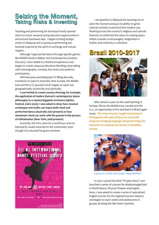 Teaching	
  and	
  performing	
  for	
  the	
  Royal	
  Family	
  opened	
  
doors	
  to	
  travel,	
  research	
  and	
  production	
  opportunities	
  in	
  
and	
  around	
  Southeast	
  Asia.	
  	
  I	
  began	
  to	
  bring	
  foreign	
  
artists	
  to	
  Malaysia	
  and	
  co-­‐produce	
  performing	
  arts	
  
festivals	
  inspired	
  by	
  the	
  spirit	
  of	
  exchange	
  and	
  mutual	
  
respect.
Although	
  I	
  approached	
  dance	
  through	
  speciﬁc	
  genres	
  
like	
  Middle	
  Eastern,	
  Balkan	
  and	
  Contemporary	
  (Isadora	
  
Duncan),	
  I	
  soon	
  added	
  my	
  theatrical	
  experience	
  and	
  
began	
  to	
  create	
  unique	
  productions	
  blending	
  story-­‐telling	
  
with	
  choreography,	
  comedy,	
  live	
  music	
  and	
  audience	
  
participation.	
  
With	
  the	
  press	
  and	
  Malaysian	
  TV	
  ﬁlling	
  the	
  sails,	
  
invitations	
  to	
  teach	
  in	
  Australia,	
  then	
  Europe,	
  the	
  Middle	
  
East	
  and	
  the	
  U.S.	
  poured	
  in	
  and	
  I	
  began	
  to	
  reach	
  out	
  
geographically,	
  technically	
  and	
  spiritually.
I	
  was	
  invited	
  to	
  create	
  courses	
  showing,	
  for	
  example,	
  
the	
  application	
  of	
  Isadora	
  Duncan’s	
  contemporary	
  dance	
  
philosophy	
  to	
  a	
  classical	
  Egyptian	
  orchestra	
  (Sphinx	
  
Festival,	
  Cairo	
  2009).	
  I	
  was	
  asked	
  to	
  show	
  how	
  classical	
  
archetypes	
  and	
  myths	
  can	
  inspre	
  both	
  ritual	
  and	
  
performed	
  dance	
  (Australia	
  2007-­‐present)	
  or	
  how	
  
movement	
  ritual	
  can	
  work	
  with	
  the	
  psyche	
  in	
  the	
  process	
  
of	
  individuation	
  (New	
  York,	
  2008-­‐present).
Eventully,	
  the	
  time	
  came	
  for	
  a	
  world	
  tour	
  and	
  my	
  
beloved	
  KL	
  studio	
  returned	
  to	
  the	
  community,	
  even	
  
though	
  I’ve	
  returned	
  for	
  guest	
  seminars.	
  
Seizing the Moment,
Taking Risks & Inventing
	
  I	
  am	
  grateful	
  to	
  Malaysia	
  for	
  teaching	
  me	
  to	
  
seize	
  the	
  moment	
  and	
  put	
  my	
  ability	
  to	
  ignite	
  
cultural	
  curiosity	
  to	
  practical	
  and	
  creative	
  use.	
  	
  
Working	
  across	
  the	
  country’s	
  religious	
  and	
  cultural	
  
diversity	
  re-­‐conﬁrmed	
  the	
  value	
  of	
  creating	
  space	
  
where	
  curiosity	
  is	
  encouraged,	
  imagination	
  is	
  
fueled,	
  and	
  creativity	
  is	
  cultivated.
Brazil 2010-2017
After	
  almost	
  a	
  year	
  on	
  the	
  road	
  teaching	
  in	
  
Europe,	
  Africa,	
  the	
  Middle	
  East,	
  Canada	
  and	
  the	
  
U.S.,	
  an	
  opportunity	
  to	
  live	
  and	
  teach	
  in	
  Brazil	
  again	
  
arose.	
  	
  This	
  time	
  around,	
  I	
  taught	
  exclusively	
  in	
  
Portuguese	
  with	
  special	
  focus	
  on	
  non-­‐proﬁt	
  
programs	
  bringing	
  language	
  and	
  performing	
  arts	
  
education	
  to	
  underserved	
  sectors	
  of	
  Brazilian	
  
society.	
  
A	
  group	
  of	
  my	
  little	
  ones	
  saying	
  “Happy	
  Birthday”
	
  
In	
  2010,	
  I	
  joined	
  the	
  NGO	
  “Projeto	
  Ativo”	
  and	
  	
  
launched	
  a	
  series	
  of	
  courses	
  for	
  disadvantaged	
  kids	
  
in	
  World	
  Dance,	
  Physical	
  Theater	
  and	
  English.	
  	
  
Soon,	
  I	
  was	
  asked	
  to	
  create	
  a	
  series	
  of	
  specialized	
  
English	
  courses	
  for	
  the	
  regional	
  tourism	
  industry	
  
and	
  began	
  to	
  teach	
  adults	
  and	
  adolescents	
  in	
  
groups	
  all	
  along	
  the	
  São	
  Paulo	
  coastline.	
  
 