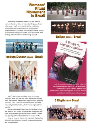Womens’
Ritual
Movement
in Brazil
Meanwhile,	
  I	
  looked	
  around	
  and	
  saw	
  that	
  Brazilian	
  
women,	
  already	
  participants	
  in	
  a	
  vast	
  and	
  vigorous	
  dance	
  
culture,	
  were	
  ready	
  for	
  new	
  and	
  inspiring	
  modalities.	
  	
  
Interest	
  bloomed	
  in	
  my	
  World	
  Dance	
  seminars,	
  so	
  I	
  
developed	
  special	
  courses	
  in	
  Balkan	
  Folkloric	
  dance,	
  Isadora	
  
Duncan	
  dance	
  and	
  my	
  own	
  work	
  in	
  Ritual	
  Movement.	
  	
  With	
  
the	
  help	
  of	
  Brazilian	
  TV	
  and	
  media,	
  things	
  took	
  oﬀ!
Brazil’s	
  openness	
  to	
  new	
  ideas	
  is	
  one	
  of	
  the	
  most	
  
rewarding	
  aspects	
  of	
  teaching	
  there.	
  	
  As	
  highly	
  embodied	
  
folks,	
  they	
  respond	
  keenly	
  to	
  practices	
  that	
  unite	
  body	
  and	
  
soul.	
  Thus,	
  I	
  had	
  a	
  hunch	
  in	
  2011	
  that	
  Brazilians	
  would	
  be	
  
inspired	
  by	
  Gabrielle	
  Roth’s	
  5	
  Rhythms	
  moving	
  meditation	
  
practice.	
  	
  	
  	
  
After	
  producing	
  eight	
  successful	
  weekend	
  workshops	
  
and	
  seminars	
  wth	
  foreign	
  instructors	
  and	
  through	
  my	
  own	
  
work	
  as	
  a	
  5	
  Rhythms	
  Spaceholder,	
  I	
  leave	
  behind	
  a	
  vibrant	
  
and	
  growing	
  community	
  that	
  has	
  taken	
  on	
  its	
  own	
  life.
It	
  was	
  an	
  honor	
  to	
  pioneer	
  this	
  practice	
  in	
  Brazil,	
  where	
  
it	
  found	
  fertile	
  soil	
  among	
  naturally	
  curious,	
  spontaneous	
  
and	
  creative	
  people.
Isadora Duncan dance - Brazil
5 Rhythms in Brazil
Balkan dance - Brazil
2016	
  -­‐	
  An	
  honor	
  to	
  have	
  been	
  invited	
  to	
  write	
  the	
  
Portuguese-­‐language	
  preface	
  to	
  “Sacred	
  Woman,	
  
Sacred	
  Dance”	
  by	
  Iris	
  Stewart,	
  the	
  book	
  that	
  
introduced	
  me	
  to	
  the	
  inspiring	
  work	
  of	
  Isadora	
  Duncan	
  
and	
  Gabrielle	
  Roth	
  almost	
  twenty	
  years	
  ago.
 