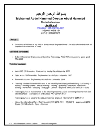 C.V : Mohamed abdel hameed Dwedar - mechanical engineer
‫الرحيم‬ ‫الرحمن‬ ‫هللا‬ ‫بسم‬
Mohamed Abdel Hammed Dwedar Abdel Hammed
Mechanical engineer
:‫اإللكتروني‬ ‫البريد‬
mdwedar1986@gmail.com
(+2) 01116618164
(+2) 01000083322
TARGET:
 Search for a business in my field as a mechanical engineer where I can add value to this work on
the field of maintenance or sales
Scientific certificate:
 B.Sc in Mechanical Engineering and printing Technology, Akbar Al Yom Academy, grade good.
May 2008
Training courses:
 Auto CAD 2D Dimension Engineering faculty Cairo University 2006
 Solid works 3D Dimension Engineering faculty Cairo University 2007
 Pneumatic course Engineering faculty Cairo University 2008
 Training courses in maintenance and in the following machines ( perfect binding – uv coating –
folding – collating towers – booklet making – stitching – punching – metal and plastic wire
binding – hardcover – strapping ) in Egypt – German – England 2008-2009-2010-2011-2012
 Training courses in maintenance in the following machine ( paper converting machine from reel
stand to sheets – exercise book and cut size A4 ) German 2012
 Training courses in sales for the above machines England – German 2010-2011-2012
 Attend the international fairs ( Techno print ( 2009-2010-2011) - IPEX 2010 – paper world 2010 –
Drupa 2012 ) England – Egypt – German
 