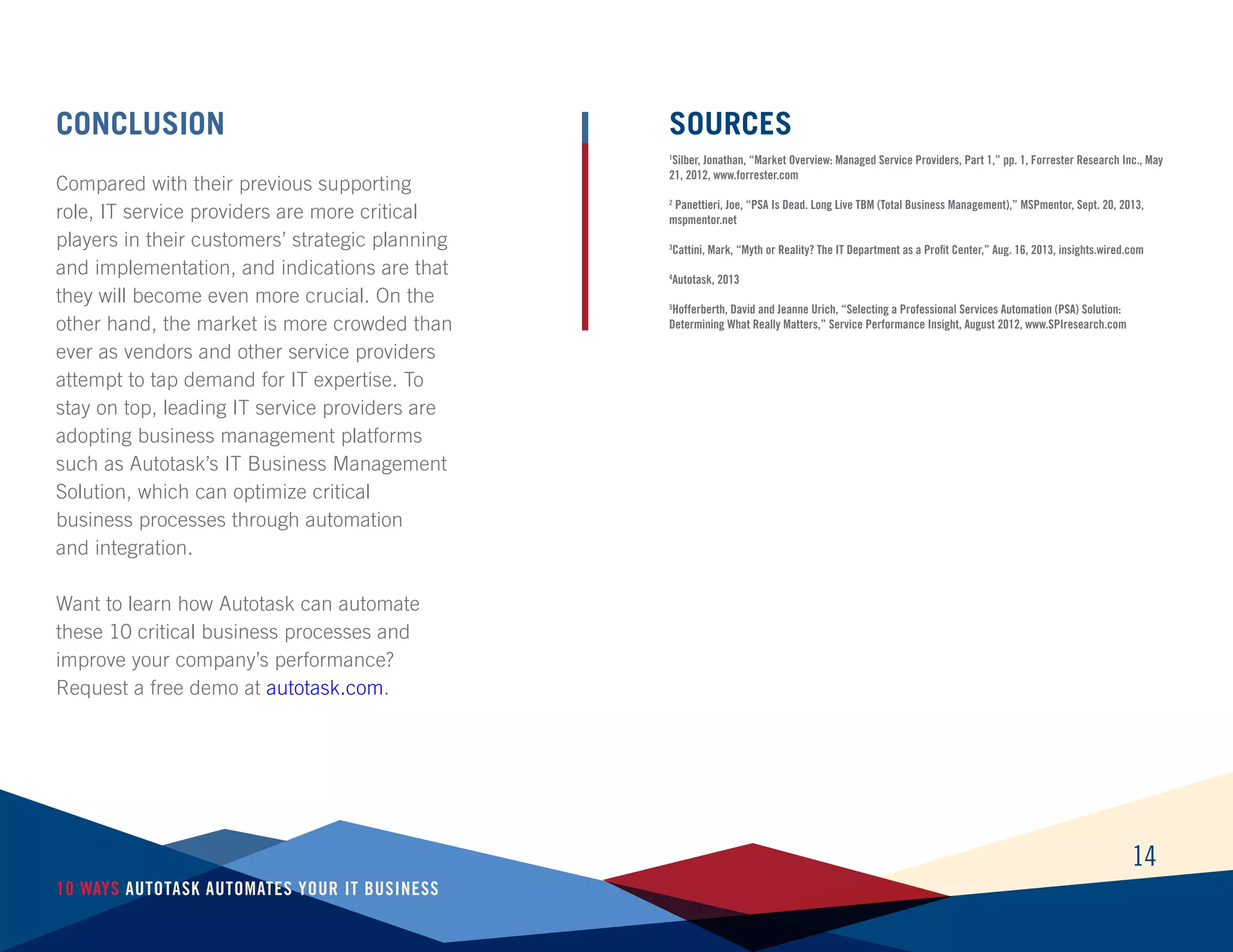 14
10 Ways Autotask Automates Your IT Business
Conclusion
Compared with their previous supporting
role, IT service providers are more critical
players in their customers’ strategic planning
and implementation, and indications are that
they will become even more crucial. On the
other hand, the market is more crowded than
ever as vendors and other service providers
attempt to tap demand for IT expertise. To
stay on top, leading IT service providers are
adopting business management platforms
such as Autotask’s IT Business Management
Solution, which can optimize critical
business processes through automation
and integration.
Want to learn how Autotask can automate
these 10 critical business processes and
improve your company’s performance?
Request a free demo at autotask.com.
Sources
1
Silber, Jonathan, “Market Overview: Managed Service Providers, Part 1,” pp. 1, Forrester Research Inc., May
21, 2012, www.forrester.com
2
Panettieri, Joe, “PSA Is Dead. Long Live TBM (Total Business Management),” MSPmentor, Sept. 20, 2013,
mspmentor.net
3
Cattini, Mark, “Myth or Reality? The IT Department as a Profit Center,” Aug. 16, 2013, insights.wired.com
4
Autotask, 2013
5
Hofferberth, David and Jeanne Urich, “Selecting a Professional Services Automation (PSA) Solution:
Determining What Really Matters,” Service Performance Insight, August 2012, www.SPIresearch.com
 