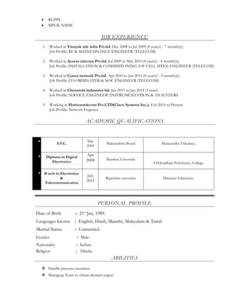 • RGPPL
• MPCB, NMMC
JOB EXPERIENCE
1. Worked in Vinayak tele infra Pvt.ltd. Dec 2008 to Jul 2009 (0 year(s) - 7 month(s))
Job Profile: RF & MAINTAINANCE ENGINEER (TELECOM)
2. Worked in Access telecom Pvt.ltd. Jul 2009 to Mar 2010 (0 year(s) - 8 month(s))
Job Profile: INSTALLATION & COMMISITONING (OF CELL SITES) ENGINEER (TELECOM)
3. Worked in Cynox network Pvt.ltd. Apr 2010 to Jan 2011 (0 year(s) - 9 month(s))
Job Profile: CO-ORDINATER & NOC ENGINEER (TELECOM)
4. Worked in Chemtrols industries ltd. Jan 2011 to Jan 2014 (3 years)
Job Profile: SERVICE ENGINEER (INSTRUMENTATION & ANALYZERS
5. Working in Horizontelecom Pvt.LTD(Cisco Systems Inc.). Feb 2014 to Present
Job Profile: Network Engineer
ACADEMIC QUALIFICATIONS
•
S.S.C.
Mar
2004
Maharashtra Board Manjunatha Vidyalaya.
• Diploma in Digital
Electronics
Apr
2008 Mumbai University
S.H.Jondhale Polythenic, College.
• B tech in Electronics
&
Telecommunication
July
2012
Rajasthan university Distance Education.
PERSONAL PROFILE
Date of Birth : 21st
Jan, 1989.
Languages known : English, Hindi, Marathi, Malayalam & Tamil.
Marital Status : Unmarried.
Gender : Male.
Nationality : Indian.
Religion : Hindu.
ABILITIES
 Handle pressure scenarios
 Managing Team to obtain desired output
 