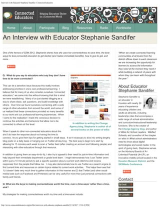 Interview with Educator Stephanie Sandifer | Connected Educators
http://www.connectededucators.org/profiles/interview-with-educator-stephanie-sandifer/[2/14/2017 12:26:42 PM]
In addition to writing the Change
Agency blog, Stephanie is author of of
several books on the power of wikis
One of the heroes of CEM 2012, Stephanie shares how she uses her connectedness to save time, the best
ways for less-connected educators to get started (and realize immediate benefits), how to give to get, and
more…
Q:  What do you say to educators who say they don’t have
time to be more connected?
This can be a sensitive issue because this really involves
addressing priorities in one’s own professional learning.  I
believe that for many of us who consider ourselves “connected
educators,” we came into this without knowing that this is what
we were establishing.  Many of us just started blogging as a
way to share ideas, ask questions, and build knowledge with
others.  Over time we found ourselves connecting with a wide
range of other educators from around the world, and some of
us realized that these connections provided so many benefits
to our work and our professional learning experiences.  When
I came to this realization I made the conscious decision to
continue the activities and behaviors that allow me to be
connected to others at this level. 
When I speak to other non-connected educators about this
and I do hear the response about not having the time to
connect, I try to give them tips for getting started in small steps.  It isn’t necessary to dive into writing lengthy
blog posts on a daily basis or hanging out on Twitter all day long.  The best way to begin is to start by
allowing for 15 minutes each week to scan a Twitter feed (after creating an account and following people) and
interacting with other educators through that resource.
In addition to giving them an easy-to-do tip, I also try to appeal to their need for just-in-time information and
help beyond their immediate department or grade level team.  I might demonstrate how I use Twitter (even
within just a 15 minute period) to ask a specific question about a current work dilemma and receive
responses from the people that follow me.   I may also demonstrate how to use Twitter as a search engine to
find current links and resources on certain topics related to current work activities.   This helps them see that
1) it doesn’t take very much time to gather information in this manner and 2) that Twitter (and other social
media tools such as Facebook and Pinterest) can be very useful for more than just personal connections with
family and friends.
Q: What are the keys to making connectedness worth the time, even a time-saver rather than a time-
sink?
My strategies for making connectedness worth my time and a time-saver include:
"When we create connected learning
communities at all levels from the
district offices down to each classroom
we are increasing the opportunity for
learners to access the information
they need at the moment they need it
while building a network of peers with
whom they can learn with throughout
the year."
About Educator
Stephanie Sandifer
Stephanie Sandifer is
an educator in
Houston with nearly 20
years of experience
educating children and
adults at all levels, including
leadership roles that encompass a
wide range of school administration
and curriculum/instructional leadership
functions. She is the creator of
the Change Agency blog, and author
of Wikis for School Leaders,  Wikified
Schools, and co-author of the chapter
on wikis in What school administrators
need to know about digital
technologies and social media. In the
spirit of giving back, Stephanie serves
on the Advisory Boards of A+
Unlimited Potential (A+UP), an
innovative middle school located in the
Houston Museum District, and the
SXSWedu Conference.
Contact
An Interview with Educator Stephanie Sandifer
Home About Participate Blog Resources Radio Worldwide
Search
 