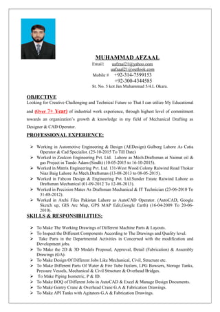 MUHAMMAD AFZAAL
Email: uafzaal21@yahoo.com
uafzaal21@outlook.com
Mobile # +92-314-7599153
+92-300-4344585
St. No. 5 kot Jan Muhammad 5/4.L Okara.
OBJECTIVE
Looking for Creative Challenging and Technical Future so That I can utilize My Educational
and (Over 7+ Year) of industrial work experience, through highest level of commitment
towards an organization’s growth & knowledge in my field of Mechanical Drafting as
Designer & CAD Operator.
PROFESSIONAL EXPERIENCE:
 Working in Automotive Engineering & Design (AEDesign) Gulberg Lahore As Catia
Operator & Cad Specialist. (25-10-2015 To Till Date)
 Worked in Zealcon Engineering Pvt. Ltd. Lahore as Mech.Draftsman at Naimat oil &
gas Project in Tando Adam (Sindh) (10-05-2015 to 16-10-2015).
 Worked in Matrix Engineering Pvt. Ltd. 131-West Wood Colony Raiwind Road Thokar
Niaz Baig Lahore As Mech.Draftsman (13-08-2013 to 08-05-2015).
 Worked in Fabcon Design & Engineering Pvt. Ltd.Sunder Estate Raiwind Lahore as
Draftsman Mechanical (01-09-2012 To 12-08-2013).
 Worked in Precision Mates As Draftsman Mechanical & IT Technician (23-06-2010 To
31-08-2012).
 Worked in Archi Files Pakistan Lahore as AutoCAD Operator. (AutoCAD, Google
Sketch up, GIS Arc Map, GPS MAP Edit,Google Earth) (16-04-2009 To 20-06-
2010).
SKILLS & RESPONSIBILITIES:
 To Make The Working Drawings of Different Machine Parts & Layouts.
 To Inspect the Different Components According to The Drawings and Quality level.
 Take Parts in the Departmental Activities in Concerned with the modification and
Development jobs.
 To Make the 2D & 3D Models Proposal, Approval, Detail (Fabrication) & Assembly
Drawings (GA).
 To Make Design Of Different Jobs Like Mechanical, Civil, Structure etc.
 To Make Different Parts Of Water & Fire Tube Boilers, LPG Bowsers, Storage Tanks,
Pressure Vessels, Mechanical & Civil Structure & Overhead Bridges.
 To Make Piping Isometric, P & ID.
 To Make BOQ of Different Jobs in AutoCAD & Excel & Manage Design Documents.
 To Make Gentry Crane & Overhead Crane G.A & Fabrication Drawings.
 To Make API Tanks with Agitators G.A & Fabrication Drawings.
 