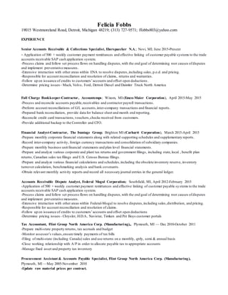 Felicia Fobbs
19015 Westmoreland Road, Detroit, Michigan 48219; (313) 727-9571; ffobbs803@yahoo.com
EXPERIENCE
Senior Accounts Receivable & Collections Specialist, Eberspaecher N.A.; Novi, MI; June 2015-Present
- Application of 500 + weekly customer payment remittances and effective linking of customer payable systems to the trade
accounts receivable SAP cash application system.
-Process claims and follow set process flows on handling disputes,with the end goal of determining root causes ofdisputes
and implement preventative measures.
-Extensive interaction with other areas within ENA to resolve disputes,including sales, p.o.d. and pricing.
-Responsible for account reconciliation and resolution of claims, returns and warranties.
-Follow up on issuance of credits to customers’accounts and offset open deductions.
-Determine pricing issues– Mack, Volvo, Ford, Detroit Diesel and Daimler Truck North America
Full Charge Bookkeeper-Contractor, Accountemps; Wixom, MI-(Emco-Maier Corporation), April 2015-May 2015
-Process and reconcile accounts payable,receivables and contractor payroll transactions.
-Preform account reconciliations of G/L accounts,inter-company transactions and financial reports.
-Prepared bank reconciliation, provide data for balance sheet and month end reporting.
-Reconcile credit card transactions,vouchers,checks received from customers.
-Provide additional backup to the Controller and CFO.
Financial Analyst-Contractor, The Ivantage Group; Brighton MI-(Carhartt Corporation), March 2015-April 2015
-Prepare monthly corporate financial statements along with related supporting schedules and supplementary reports.
-Record inter-company activity, foreign currency transactions and consolidation of subsidiary companies.
-Prepare monthly business unit financial statements and plan level financial statements.
-Prepare and analyze various corporate and plant tax returns and government filings, including state,local , benefit plan
returns, Canadian sales tax filings and U.S. Census Bureau filings.
-Prepare and analyze various financial calculations and schedules,including the obsolete inventory reserve, inventory
turnover calculation, benchmarking analysis and bank covenants.
-Obtain relevant monthly activity reports and record all necessary journal entries in the general ledger.
Accounts Receivable Dispute Analyst, Federal Mogul Corporation; Southfield, MI, April 2012-February 2015
-Application of 500 + weekly customer payment remittances and effective linking of customer payable systems to the trade
accounts receivable SAP cash application system.
-Process claims and follow set process flows on handling disputes,with the end goal of determining root causes ofdisputes
and implement preventative measures.
-Extensive interaction with other areas within Federal-Mogul to resolve disputes,including sales,distribution, and pricing.
-Responsible for account reconciliation and resolution of claims.
-Follow up on issuance of credits to customers’accounts and offset open deductions
-Determine pricing issues– Chrysler, H.D.A, Navistar, Timken and Pet Boys customer portals
Tax Accountant, Flint Group North America Corp. (Manufacturing),, Plymouth, MI — Dec 2010-October 2011
-Prepare multi-state property returns, tax accruals and budget
-Monitor assessor’s values,ensure timely payments of tax bills
-Filing of multi-state (including Canada) sales and use returns on a monthly, qtrly, semi & annual basis
-Close working relationship with A/P in order to allocate payable tax to appropriate accounts
-Manage fixed asset and property tax inventory
Procurement Assistant & Accounts Payable Specialist, Flint Group North America Corp. (Manufacturing),
Plymouth, MI —May 2005-November 2010
-Update raw material prices per contract.
 