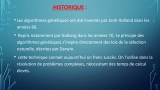 HISTORIQUE :
• Les algorithmes génétiques ont été inventés par Jonh Holland dans les
années 60.
• Repris notamment par Golberg dans les années 70, Le principe des
algorithmes génétiques s’inspire directement des lois de la sélection
naturelle, décrites par Darwin.
• cette technique connait aujourd’hui un franc succès. On l’utilise dans la
résolution de problèmes complexes, nécessitant des temps de calcul
élevés.
 