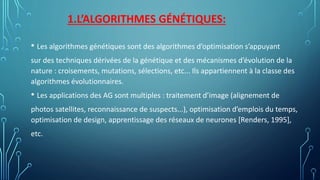 1.L’ALGORITHMES GÉNÉTIQUES:
• Les algorithmes génétiques sont des algorithmes d’optimisation s’appuyant
sur des techniques dérivées de la génétique et des mécanismes d’évolution de la
nature : croisements, mutations, sélections, etc... Ils appartiennent à la classe des
algorithmes évolutionnaires.
• Les applications des AG sont multiples : traitement d’image (alignement de
photos satellites, reconnaissance de suspects...), optimisation d’emplois du temps,
optimisation de design, apprentissage des réseaux de neurones [Renders, 1995],
etc.
 