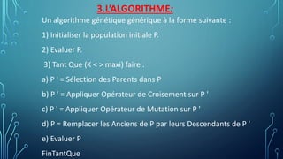 3.L’ALGORITHME:
Un algorithme génétique générique à la forme suivante :
1) Initialiser la population initiale P.
2) Evaluer P.
3) Tant Que (K < > maxi) faire :
a) P ' = Sélection des Parents dans P
b) P ' = Appliquer Opérateur de Croisement sur P '
c) P ' = Appliquer Opérateur de Mutation sur P '
d) P = Remplacer les Anciens de P par leurs Descendants de P '
e) Evaluer P
FinTantQue
 