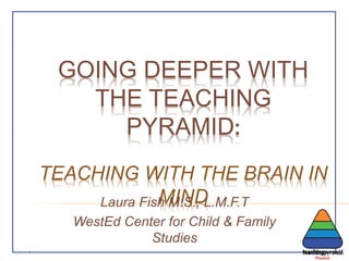 GOING DEEPER WITH
THE TEACHING
PYRAMID:
TEACHING WITH THE BRAIN IN
MINDLaura Fish M.S., L.M.F.T
WestEd Center for Child & Family
Studies
1
 