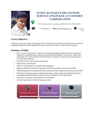 SUMIT KUMAR PANDA-SENIOR
SERVICE ENGINEER AT CONMED
CORPORATION
107/9, Kishan Garh, Vasant Kunj, NEW DELHI-110070, INDIA
+91-9999864514 Sumit.pnd78@gmail.com 26TH
NOV
1989
Looking for a dynamic and growing company where I can explore my potential in repairing and servicing and
maintaining high-tech medical equipment for clients support by serving as a medical service engineer.
Summary of Skills:
• Over 3+ years of experience in repairing, servicing, and maintaining high-tech medical equipment •
Experience in troubleshooting, repairing, and maintaining Orthopaedic, Arthroscopy, Laparoscopy
Cardiology, ENT, Spine and Neuro Powered systems, Advanced visualization and test equipment’s
for testing and calibration.
• Excellent Electrical and electronics background.
• Quick learner in technologies.
• Ability to read schematics and install medical equipment.
• Manage a portfolio of clients in alignment with the Client Delivery Executives (CDEs).
• Understanding & full ownership of clients' contracts, the SLA requirements and key deliverables.
• Utilize Issue Tracking systems to gather information, analyse, and resolve technical problems
according to priorities and time frames laid out in the Service Level Agreements.
• Proficiency in computers and building client relationship.
• Excellent organizational and time management skills.
L.P.S PUBLIC SCHOOL C.B.S.E
B-TECH IN ELECTRICAL AND
ELECTRONICS ENGINEERING
SERVICE ENGINEER AT CONMED
CORPORATION-INDIA
Career Objective:
 