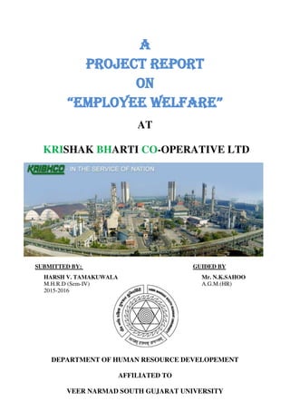 A
Project report
On
“EMPLOYEE WELFARE”
AT
KRISHAK BHARTI CO-OPERATIVE LTD
SUBMITTED BY: GUIDED BY
HARSH V. TAMAKUWALA Mr. N.K.SAHOO
M.H.R.D (Sem-IV) A.G.M.(HR)
2015-2016
DEPARTMENT OF HUMAN RESOURCE DEVELOPEMENT
AFFILIATED TO
VEER NARMAD SOUTH GUJARAT UNIVERSITY
 