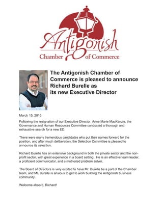 The Antigonish Chamber of
Commerce is pleased to announce
Richard Burelle as
its new Executive Director
March 15, 2016
Following the resignation of our Executive Director, Anne Marie MacKenzie, the
Governance and Human Resources Committee conducted a thorough and
exhaustive search for a new ED.
There were many tremendous candidates who put their names forward for the
position, and after much deliberation, the Selection Committee is pleased to
announce its selection.
Richard Burelle has an extensive background in both the private sector and the non-
profit sector, with great experience in a board setting. He is an effective team leader,
a proficient communicator, and a motivated problem solver.
The Board of Directors is very excited to have Mr. Burelle be a part of the Chamber
team, and Mr. Burelle is anxious to get to work building the Antigonish business
community.
Welcome aboard, Richard!
 