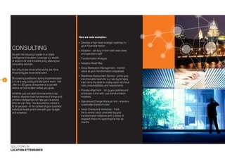 9
SOLUTIONS IN
LOCATION ATTENDANCE
CONSULTING
Go with the industry’s leader in ambient
intelligence innovation. Leverage our wealth
of experience and knowledge by utilising our
consulting services.
Not only do we know what works, but more
importantly we know what won’t.
Discovering roadblocks during implementation
can be a very costly and disruptive event. We
offer our 20 years of experience to provide
advice on how to best realise you goals.
Whether you just want to know what is out
there or discover how the internet of things and
ambient intelligence can help your business
then we can help. Rest assured our advice is
fit for purpose - in the context of your business’
individual needs and in line with your budget
and schedule.
Here are some examples::
	 Develop a high-level strategic roadmap for
your AI transformation
	 Adoption - get buy-in from both executives
and operations staff
	Transformation Analysis
	 Adoption Road Map
	 Value Realisation Management - monitor
value as your transformation progresses
	 Readiness Assessment Service - prime your
transformation team for success by bringing
them all to the table for a discussion of critical
roles, responsibilities, and requirements
	 Process Alignment - bring your policies and
processes in line with your transformation
initiatives
	 Operational Change Management - ensure a
sustainable transformation
	 Value Checkpoint Workshop - Track
the business value generated by your
transformation initiatives with a series of
targeted check-ins spanning the first six
months
 