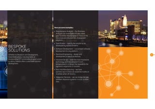 10
BESPOKE
SOLUTIONS
Whether its Research and Development,
Greenfields product development, or
incorporating IOT functionality to your current
systems, Daelibs offers customised solution
development.
Here are some examples::
	 Requirements Analysis – Our Business
Analysts can investigate and document
your business requirements to measure the
relevance and effectiveness of proposed
solutions.
	 Specification – specify the solution to be
developed by technical teams.
	 Software Development – customised software
development for any platform.
	 Electrical Engineering – design and
development of electrical devices.
	 Industrial Design – even the most impressive
technology won’t be adopted if it isn’t
encapsulated in a design that appeals to the
eye and is ergonomic in function.
	Industrial Manufacturing – we have
partnerships in China can avoid the multitude
of pitfalls when off-shoring.
	Integration Services – we can bridge the gap
between disparate systems in order to share
data.
 