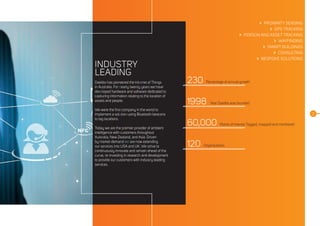 INDUSTRY
LEADING
Daelibs has pioneered the Internet of Things
in Australia. For nearly twenty years we have
developed hardware and software dedicated to
capturing information relating to the location of
assets and people.
We were the first company in the world to
implement a solution using Bluetooth beacons
to tag locations.
Today we are the premier provider of ambient
intelligence with customers throughout
Australia, New Zealand, and Asia. Driven
by market demand we are now extending
our services into USA and UK. We strive to
continuously innovate and remain ahead of the
curve, re-investing in research and development
to provide our customers with industry leading
services.
 PROXIMITY SENSING
 GPS TRACKING
 PERSON AND ASSET TRACKING
 WAYFINDING
 SMART BUILDINGS
 CONSULTING
 BESPOKE SOLUTIONS
230
1998
60,000
120
Percentage of annual growth
Year Daelibs was founded
Points of interest Tagged, mapped and monitored
Organisations
2
 