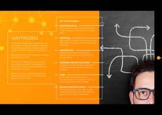8
WAYFINDING
We’ve all used google maps navigate, but once
“line of sight” contact with satellites is obscured,
this technology falls down. Daelibs can extend
wayfinding to work in areas where GPS doesn’t.
Bluetooth beacons can be leveraged to navigate
down to the micro level.
This means that Daelibs products can direct
you, not just to the front of the building or the
correct floor, but all the way to the desk of the
person you want to visit.
By adding the other capabilities, Daelibs can
deliver information to your smart device in the
context of your proximity.
Here are some examples:
SHOPPING MALLS
Direct customers straight to the store with the
products they seek and notify them of special
offers.
HOSPITALS
Help patients and visitors find their way through
often confusing buildings when they most need
reassurance.
UNIVERSITIES
Allow students to find their lecture halls,
libraries, and other crucial student resources
around campus.
MUSEUMS AND ART GALLERIES
Provide a 'tour guide' through enabled devices
with information about exhibited items and
amenities.
ZOOS
Enhance the zoo experience with fun,
educational content. Notify visitors of feeding
times and other events and amenities.
MAJOR SPORTING EVENTS
Help sporting fans to find the right seat, get
special 'members only' information about the
game or offers for food and beverages.
 