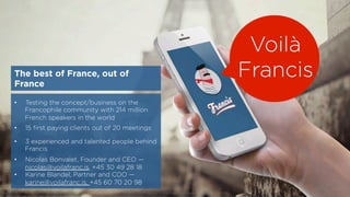 The best of France, out of
France
•  Testing the concept/business on the
Francophile community with 214 million
French speakers in the world
•  15 ﬁrst paying clients out of 20 meetings
•  3 experienced and talented people behind
Francis
•  Nicolas Bonvalet, Founder and CEO —
nicolas@voilafranc.is, +45 30 49 28 18
•  Karine Blandel, Partner and COO —
karine@voilafranc.is, +45 60 70 20 98
Voilà
Francis
© 2015 by Francis — conﬁdential investor presentation
 