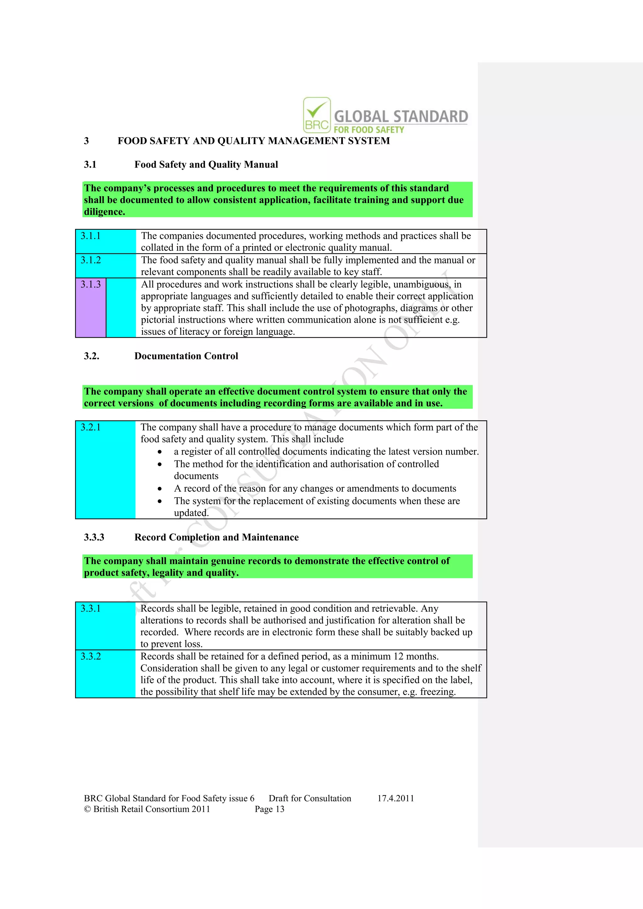 3       FOOD SAFETY AND QUALITY MANAGEMENT SYSTEM

3.1         Food Safety and Quality Manual

The company’s processes and procedures to meet the requirements of this standard
shall be documented to allow consistent application, facilitate training and support due
diligence.

3.1.1         The companies documented procedures, working methods and practices shall be
              collated in the form of a printed or electronic quality manual.
3.1.2         The food safety and quality manual shall be fully implemented and the manual or
              relevant components shall be readily available to key staff.
3.1.3         All procedures and work instructions shall be clearly legible, unambiguous, in
              appropriate languages and sufficiently detailed to enable their correct application
              by appropriate staff. This shall include the use of photographs, diagrams or other
              pictorial instructions where written communication alone is not sufficient e.g.
              issues of literacy or foreign language.

3.2.        Documentation Control


The company shall operate an effective document control system to ensure that only the
correct versions of documents including recording forms are available and in use.

3.2.1         The company shall have a procedure to manage documents which form part of the
              food safety and quality system. This shall include
                   a register of all controlled documents indicating the latest version number.
                   The method for the identification and authorisation of controlled
                      documents
                   A record of the reason for any changes or amendments to documents
                   The system for the replacement of existing documents when these are
                      updated.

3.3.3       Record Completion and Maintenance

The company shall maintain genuine records to demonstrate the effective control of
product safety, legality and quality.


3.3.1         Records shall be legible, retained in good condition and retrievable. Any
              alterations to records shall be authorised and justification for alteration shall be
              recorded. Where records are in electronic form these shall be suitably backed up
              to prevent loss.
3.3.2         Records shall be retained for a defined period, as a minimum 12 months.
              Consideration shall be given to any legal or customer requirements and to the shelf
              life of the product. This shall take into account, where it is specified on the label,
              the possibility that shelf life may be extended by the consumer, e.g. freezing.




BRC Global Standard for Food Safety issue 6    Draft for Consultation    17.4.2011
© British Retail Consortium 2011            Page 13
 