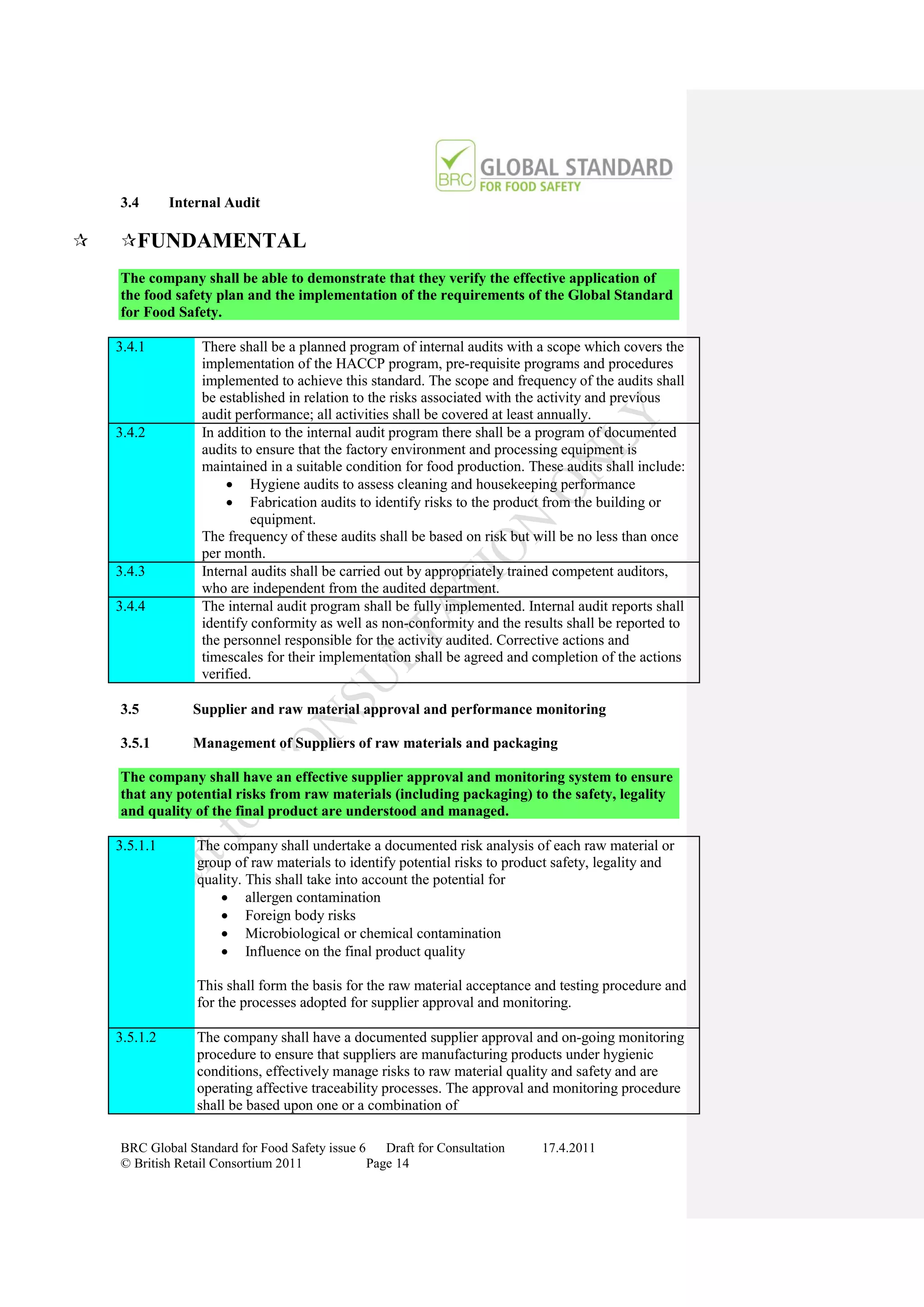 3.4       Internal Audit

   FUNDAMENTAL
    The company shall be able to demonstrate that they verify the effective application of
    the food safety plan and the implementation of the requirements of the Global Standard
    for Food Safety.

    3.4.1          There shall be a planned program of internal audits with a scope which covers the
                   implementation of the HACCP program, pre-requisite programs and procedures
                   implemented to achieve this standard. The scope and frequency of the audits shall
                   be established in relation to the risks associated with the activity and previous
                   audit performance; all activities shall be covered at least annually.
    3.4.2          In addition to the internal audit program there shall be a program of documented
                   audits to ensure that the factory environment and processing equipment is
                   maintained in a suitable condition for food production. These audits shall include:
                        Hygiene audits to assess cleaning and housekeeping performance
                        Fabrication audits to identify risks to the product from the building or
                            equipment.
                   The frequency of these audits shall be based on risk but will be no less than once
                   per month.
    3.4.3          Internal audits shall be carried out by appropriately trained competent auditors,
                   who are independent from the audited department.
    3.4.4          The internal audit program shall be fully implemented. Internal audit reports shall
                   identify conformity as well as non-conformity and the results shall be reported to
                   the personnel responsible for the activity audited. Corrective actions and
                   timescales for their implementation shall be agreed and completion of the actions
                   verified.

    3.5          Supplier and raw material approval and performance monitoring

    3.5.1        Management of Suppliers of raw materials and packaging

    The company shall have an effective supplier approval and monitoring system to ensure
    that any potential risks from raw materials (including packaging) to the safety, legality
    and quality of the final product are understood and managed.

    3.5.1.1       The company shall undertake a documented risk analysis of each raw material or
                  group of raw materials to identify potential risks to product safety, legality and
                  quality. This shall take into account the potential for
                       allergen contamination
                       Foreign body risks
                       Microbiological or chemical contamination
                       Influence on the final product quality

                  This shall form the basis for the raw material acceptance and testing procedure and
                  for the processes adopted for supplier approval and monitoring.

    3.5.1.2       The company shall have a documented supplier approval and on-going monitoring
                  procedure to ensure that suppliers are manufacturing products under hygienic
                  conditions, effectively manage risks to raw material quality and safety and are
                  operating affective traceability processes. The approval and monitoring procedure
                  shall be based upon one or a combination of

    BRC Global Standard for Food Safety issue 6    Draft for Consultation    17.4.2011
    © British Retail Consortium 2011            Page 14
 