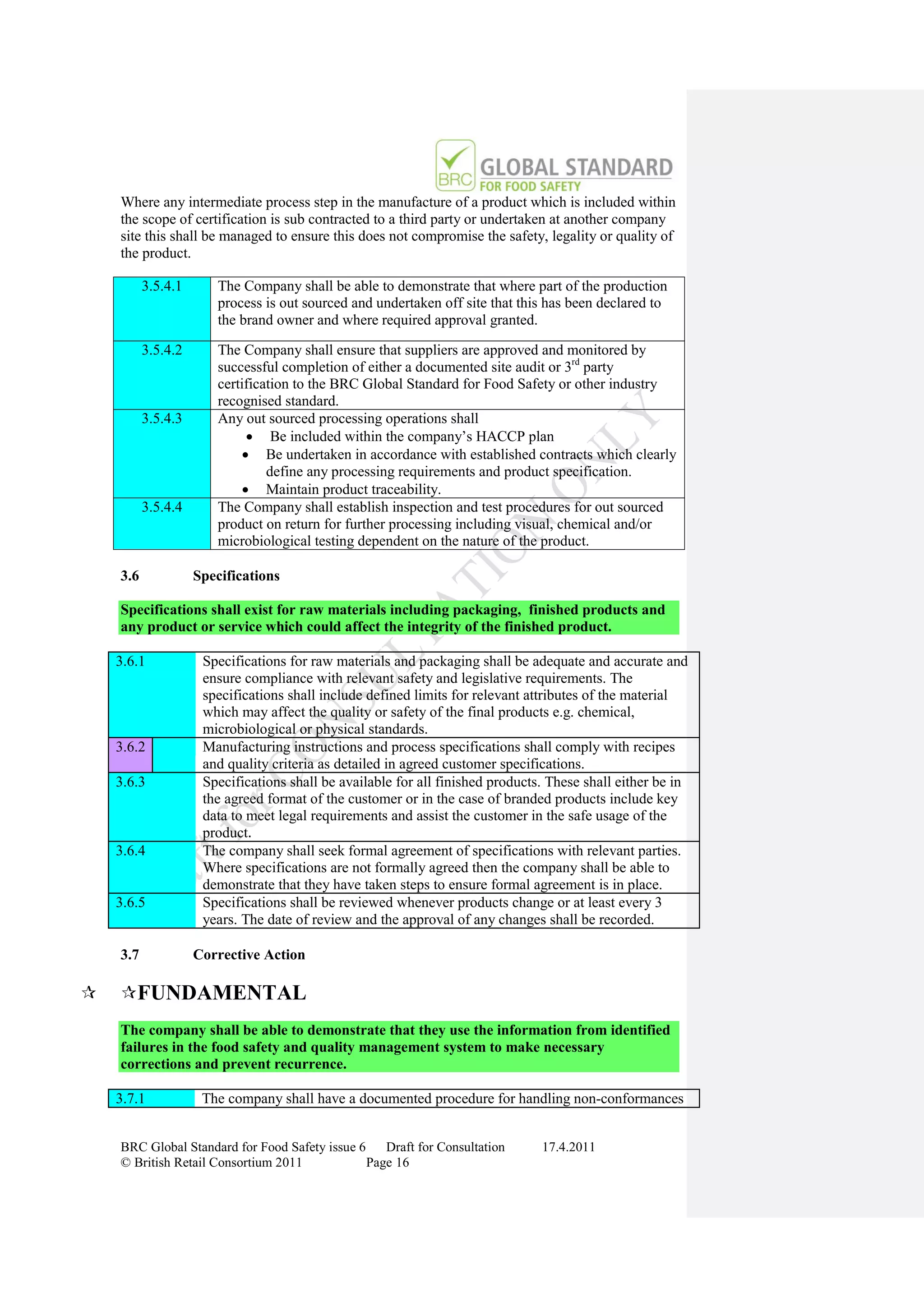 Where any intermediate process step in the manufacture of a product which is included within
    the scope of certification is sub contracted to a third party or undertaken at another company
    site this shall be managed to ensure this does not compromise the safety, legality or quality of
    the product.

          3.5.4.1      The Company shall be able to demonstrate that where part of the production
                       process is out sourced and undertaken off site that this has been declared to
                       the brand owner and where required approval granted.

          3.5.4.2      The Company shall ensure that suppliers are approved and monitored by
                       successful completion of either a documented site audit or 3rd party
                       certification to the BRC Global Standard for Food Safety or other industry
                       recognised standard.
          3.5.4.3      Any out sourced processing operations shall
                              Be included within the company‟s HACCP plan
                             Be undertaken in accordance with established contracts which clearly
                                define any processing requirements and product specification.
                             Maintain product traceability.
          3.5.4.4      The Company shall establish inspection and test procedures for out sourced
                       product on return for further processing including visual, chemical and/or
                       microbiological testing dependent on the nature of the product.

    3.6             Specifications

    Specifications shall exist for raw materials including packaging, finished products and
    any product or service which could affect the integrity of the finished product.

    3.6.1            Specifications for raw materials and packaging shall be adequate and accurate and
                     ensure compliance with relevant safety and legislative requirements. The
                     specifications shall include defined limits for relevant attributes of the material
                     which may affect the quality or safety of the final products e.g. chemical,
                     microbiological or physical standards.
    3.6.2            Manufacturing instructions and process specifications shall comply with recipes
                     and quality criteria as detailed in agreed customer specifications.
    3.6.3            Specifications shall be available for all finished products. These shall either be in
                     the agreed format of the customer or in the case of branded products include key
                     data to meet legal requirements and assist the customer in the safe usage of the
                     product.
    3.6.4            The company shall seek formal agreement of specifications with relevant parties.
                     Where specifications are not formally agreed then the company shall be able to
                     demonstrate that they have taken steps to ensure formal agreement is in place.
    3.6.5            Specifications shall be reviewed whenever products change or at least every 3
                     years. The date of review and the approval of any changes shall be recorded.

    3.7             Corrective Action

   FUNDAMENTAL
    The company shall be able to demonstrate that they use the information from identified
    failures in the food safety and quality management system to make necessary
    corrections and prevent recurrence.

    3.7.1            The company shall have a documented procedure for handling non-conformances


    BRC Global Standard for Food Safety issue 6    Draft for Consultation       17.4.2011
    © British Retail Consortium 2011            Page 16
 