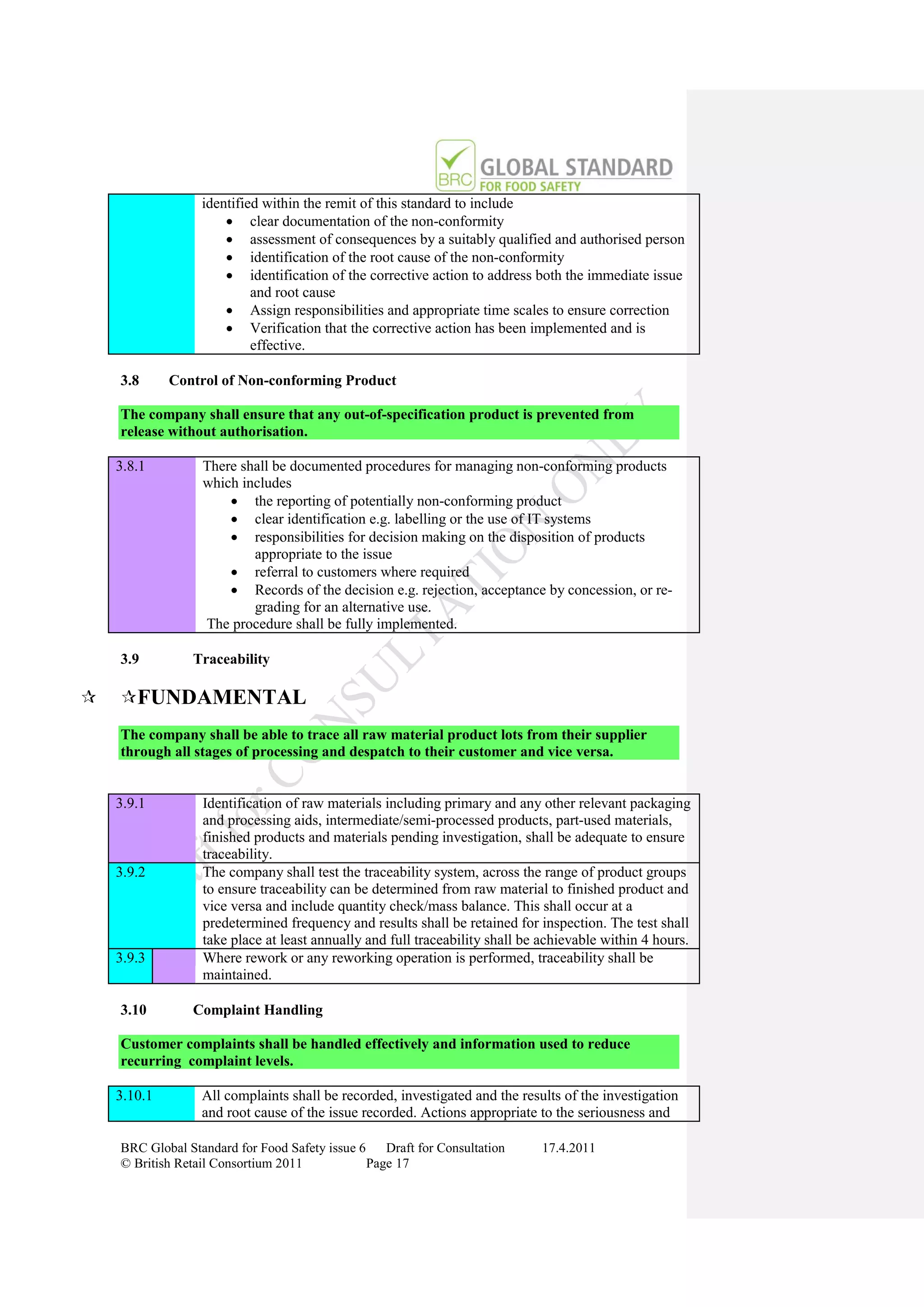 identified within the remit of this standard to include
                       clear documentation of the non-conformity
                       assessment of consequences by a suitably qualified and authorised person
                       identification of the root cause of the non-conformity
                       identification of the corrective action to address both the immediate issue
                           and root cause
                       Assign responsibilities and appropriate time scales to ensure correction
                       Verification that the corrective action has been implemented and is
                           effective.

    3.8      Control of Non-conforming Product

    The company shall ensure that any out-of-specification product is prevented from
    release without authorisation.

    3.8.1         There shall be documented procedures for managing non-conforming products
                  which includes
                       the reporting of potentially non-conforming product
                       clear identification e.g. labelling or the use of IT systems
                       responsibilities for decision making on the disposition of products
                          appropriate to the issue
                       referral to customers where required
                       Records of the decision e.g. rejection, acceptance by concession, or re-
                          grading for an alternative use.
                  The procedure shall be fully implemented.

    3.9         Traceability

   FUNDAMENTAL
    The company shall be able to trace all raw material product lots from their supplier
    through all stages of processing and despatch to their customer and vice versa.


    3.9.1         Identification of raw materials including primary and any other relevant packaging
                  and processing aids, intermediate/semi-processed products, part-used materials,
                  finished products and materials pending investigation, shall be adequate to ensure
                  traceability.
    3.9.2         The company shall test the traceability system, across the range of product groups
                  to ensure traceability can be determined from raw material to finished product and
                  vice versa and include quantity check/mass balance. This shall occur at a
                  predetermined frequency and results shall be retained for inspection. The test shall
                  take place at least annually and full traceability shall be achievable within 4 hours.
    3.9.3         Where rework or any reworking operation is performed, traceability shall be
                  maintained.

    3.10        Complaint Handling

    Customer complaints shall be handled effectively and information used to reduce
    recurring complaint levels.

    3.10.1        All complaints shall be recorded, investigated and the results of the investigation
                  and root cause of the issue recorded. Actions appropriate to the seriousness and

    BRC Global Standard for Food Safety issue 6    Draft for Consultation    17.4.2011
    © British Retail Consortium 2011            Page 17
 