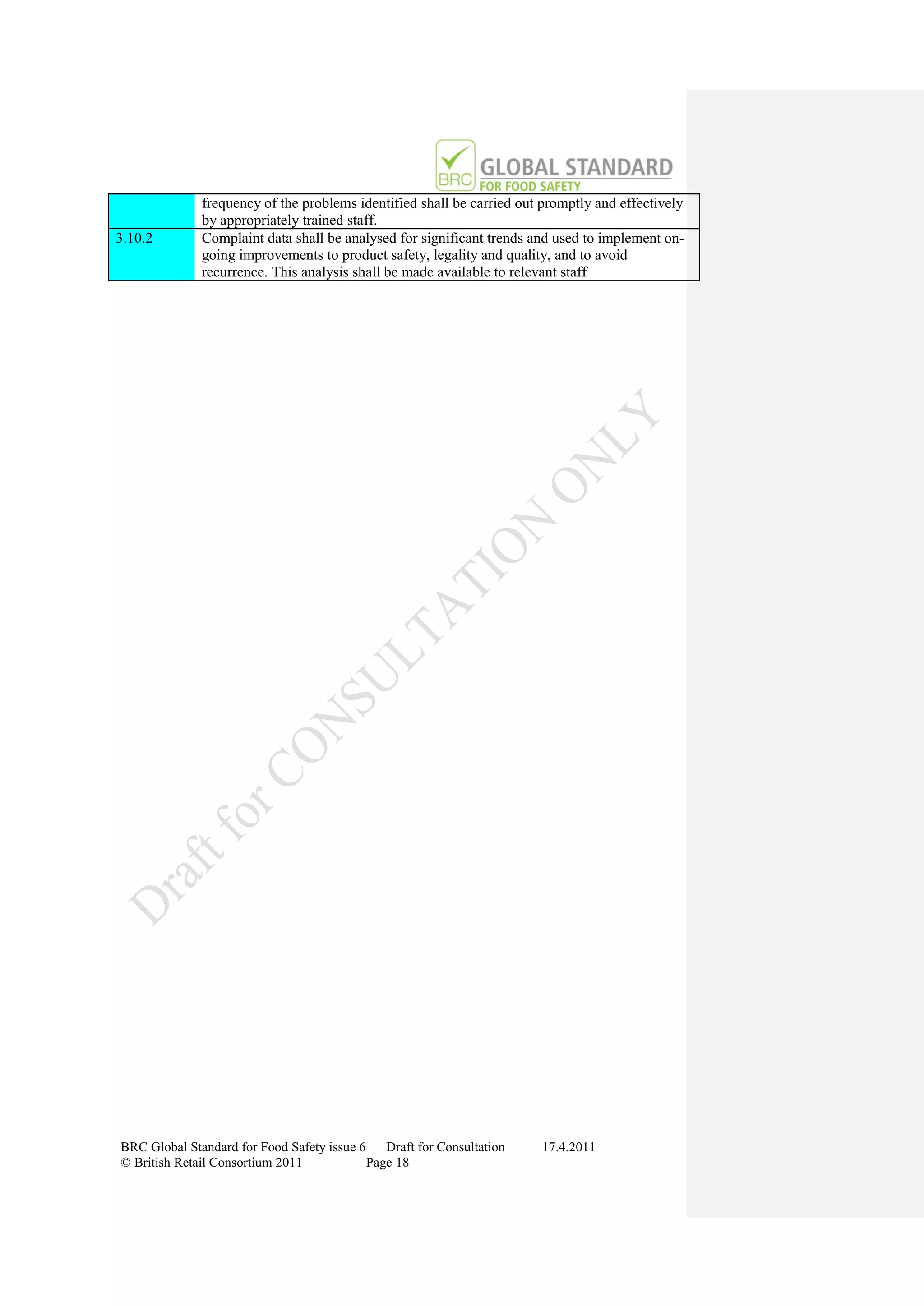 frequency of the problems identified shall be carried out promptly and effectively
              by appropriately trained staff.
3.10.2        Complaint data shall be analysed for significant trends and used to implement on-
              going improvements to product safety, legality and quality, and to avoid
              recurrence. This analysis shall be made available to relevant staff




BRC Global Standard for Food Safety issue 6    Draft for Consultation   17.4.2011
© British Retail Consortium 2011            Page 18
 